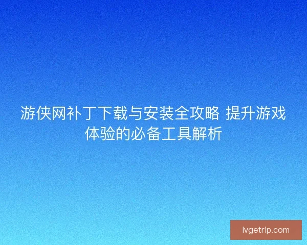 游侠网补丁下载与安装全攻略 提升游戏体验的必备工具解析