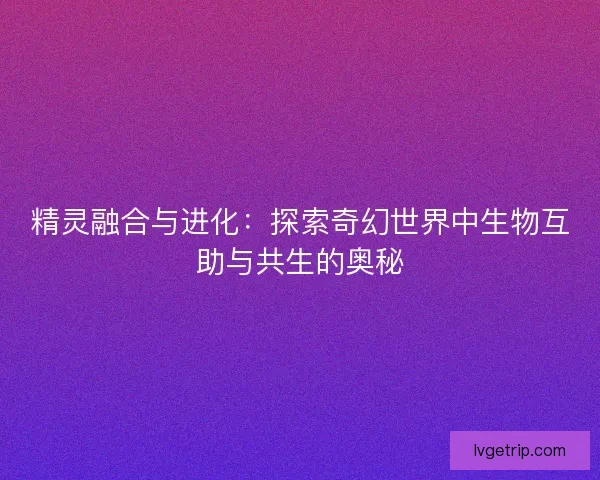 精灵融合与进化：探索奇幻世界中生物互助与共生的奥秘