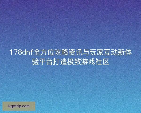 178dnf全方位攻略资讯与玩家互动新体验平台打造极致游戏社区