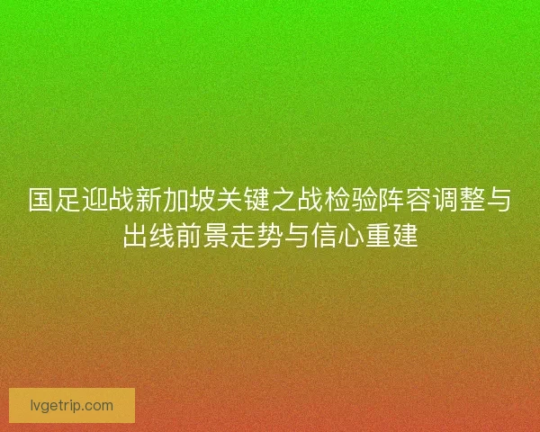 国足迎战新加坡关键之战检验阵容调整与出线前景走势与信心重建