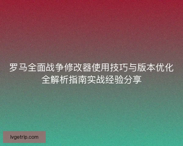 罗马全面战争修改器使用技巧与版本优化全解析指南实战经验分享