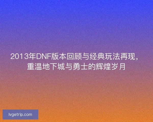 2013年DNF版本回顾与经典玩法再现，重温地下城与勇士的辉煌岁月