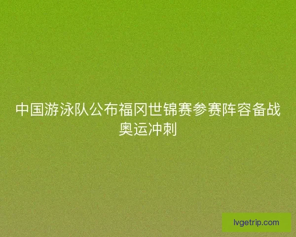 中国游泳队公布福冈世锦赛参赛阵容备战奥运冲刺
