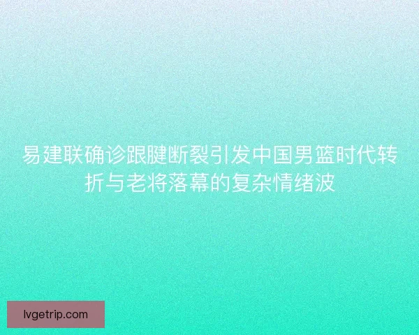 易建联确诊跟腱断裂引发中国男篮时代转折与老将落幕的复杂情绪波