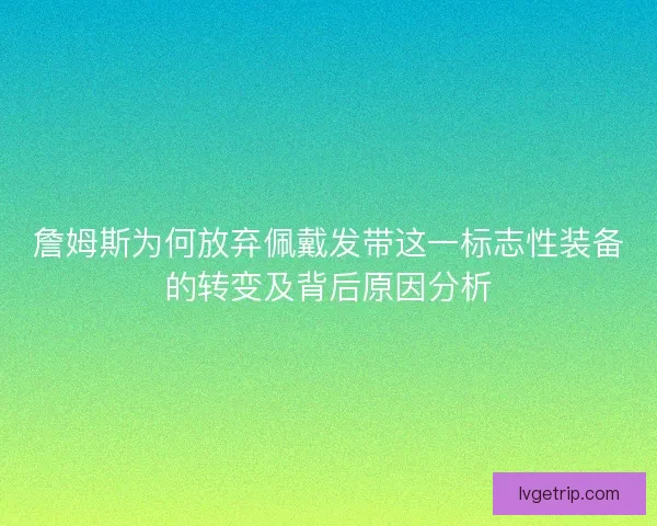 詹姆斯为何放弃佩戴发带这一标志性装备的转变及背后原因分析