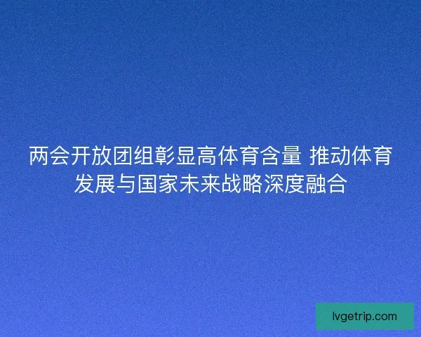 两会开放团组彰显高体育含量 推动体育发展与国家未来战略深度融合 两会开放团组彰显高体育含量 推动体育发展与国家未来战略深度融合
