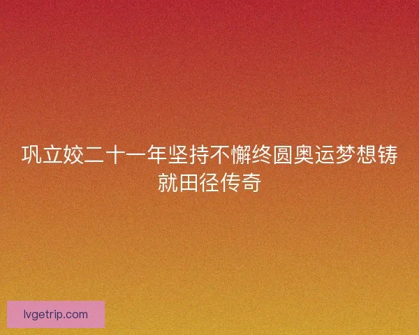 巩立姣二十一年坚持不懈终圆奥运梦想铸就田径传奇 巩立姣二十一年坚持不懈终圆奥运梦想铸就田径传奇