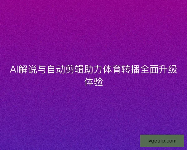 AI解说与自动剪辑助力体育转播全面升级体验 AI解说与自动剪辑助力体育转播全面升级体验