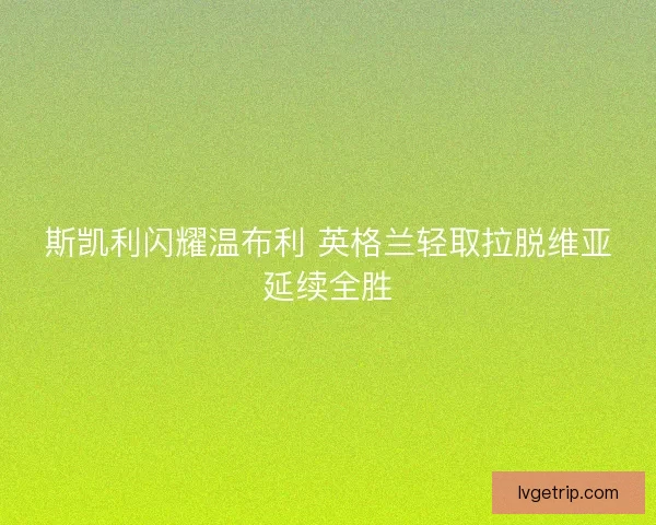 斯凯利闪耀温布利 英格兰轻取拉脱维亚延续全胜