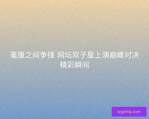 毫厘之间争锋 网坛双子星上演巅峰对决精彩瞬间