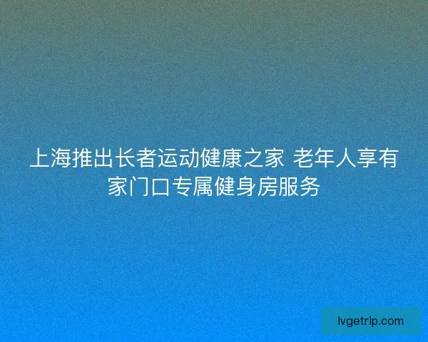 上海推出长者运动健康之家 老年人享有家门口专属健身房服务