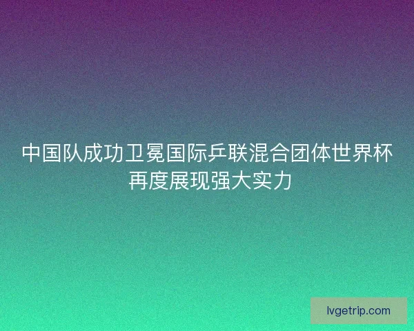 中国队成功卫冕国际乒联混合团体世界杯 再度展现强大实力 中国队成功卫冕国际乒联混合团体世界杯 再度展现强大实力