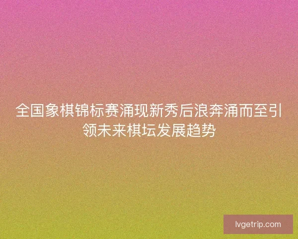 全国象棋锦标赛涌现新秀后浪奔涌而至引领未来棋坛发展趋势