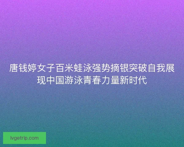唐钱婷女子百米蛙泳强势摘银突破自我展现中国游泳青春力量新时代 唐钱婷女子百米蛙泳强势摘银突破自我展现中国游泳青春力量新时代