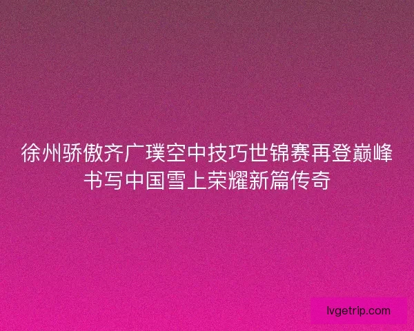 徐州骄傲齐广璞空中技巧世锦赛再登巅峰书写中国雪上荣耀新篇传奇 徐州骄傲齐广璞空中技巧世锦赛再登巅峰书写中国雪上荣耀新篇传奇