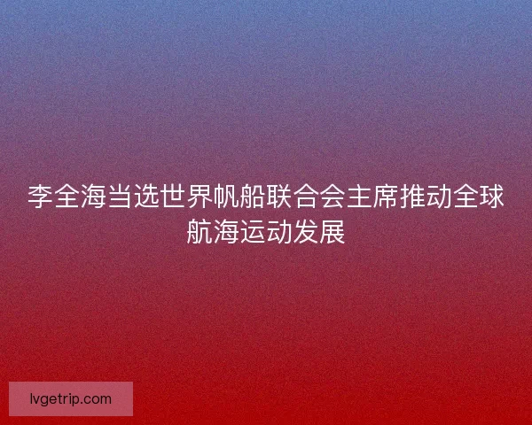 李全海当选世界帆船联合会主席推动全球航海运动发展 李全海当选世界帆船联合会主席推动全球航海运动发展