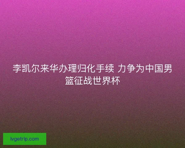 李凯尔来华办理归化手续 力争为中国男篮征战世界杯 李凯尔来华办理归化手续 力争为中国男篮征战世界杯