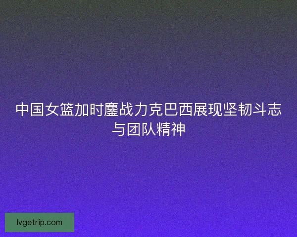 中国女篮加时鏖战力克巴西展现坚韧斗志与团队精神