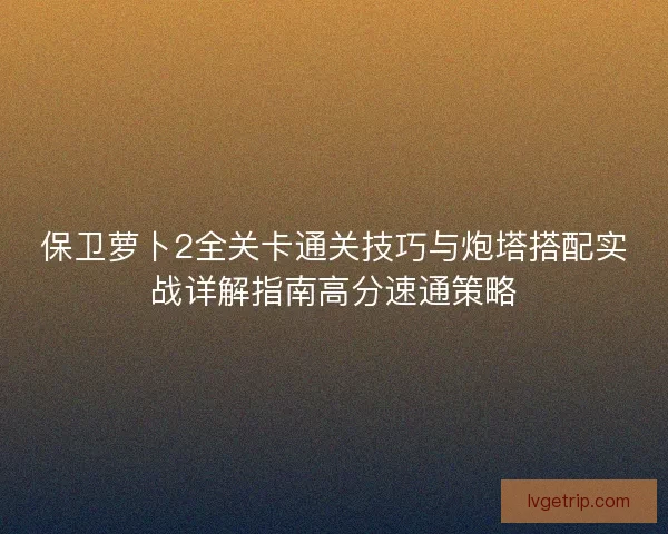 保卫萝卜2全关卡通关技巧与炮塔搭配实战详解指南高分速通策略 保卫萝卜2全关卡通关技巧与炮塔搭配实战详解指南高分速通策略