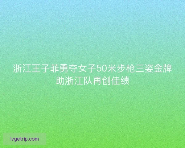 浙江王子菲勇夺女子50米步枪三姿金牌助浙江队再创佳绩