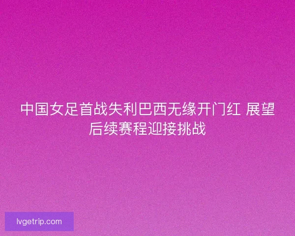 中国女足首战失利巴西无缘开门红 展望后续赛程迎接挑战