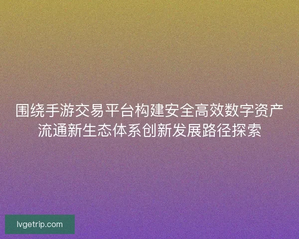 围绕手游交易平台构建安全高效数字资产流通新生态体系创新发展路径探索 围绕手游交易平台构建安全高效数字资产流通新生态体系创新发展路径探索