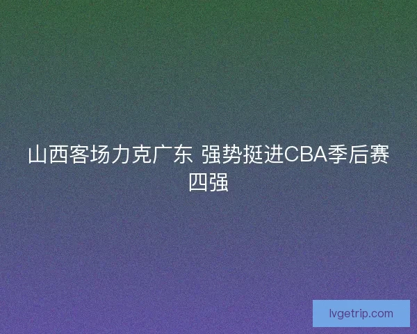 山西客场力克广东 强势挺进CBA季后赛四强 山西客场力克广东 强势挺进CBA季后赛四强