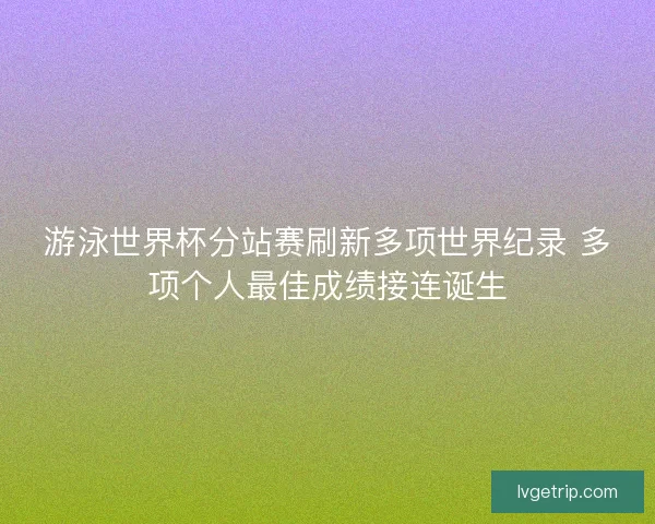 游泳世界杯分站赛刷新多项世界纪录 多项个人最佳成绩接连诞生 游泳世界杯分站赛刷新多项世界纪录 多项个人最佳成绩接连诞生