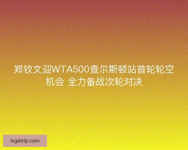 郑钦文迎WTA500查尔斯顿站首轮轮空机会 全力备战次轮对决