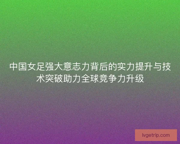中国女足强大意志力背后的实力提升与技术突破助力全球竞争力升级 中国女足强大意志力背后的实力提升与技术突破助力全球竞争力升级