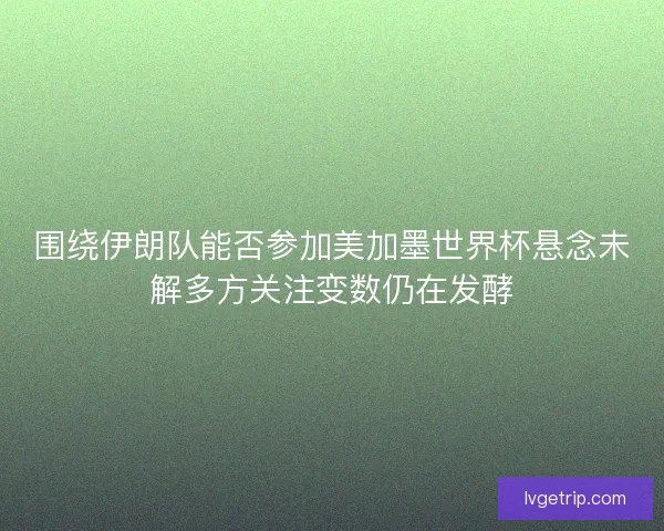 围绕伊朗队能否参加美加墨世界杯悬念未解多方关注变数仍在发酵
