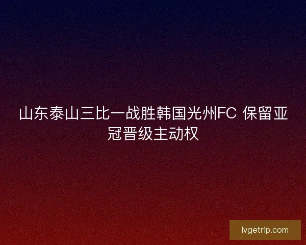 山东泰山三比一战胜韩国光州FC 保留亚冠晋级主动权