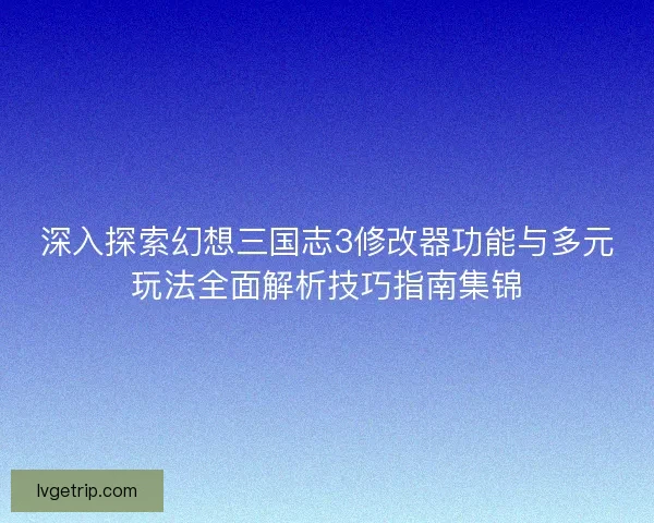 深入探索幻想三国志3修改器功能与多元玩法全面解析技巧指南集锦