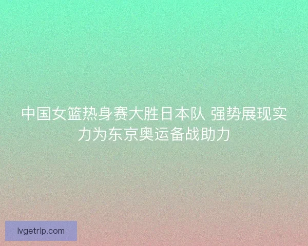 中国女篮热身赛大胜日本队 强势展现实力为东京奥运备战助力