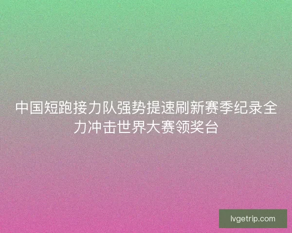 中国短跑接力队强势提速刷新赛季纪录全力冲击世界大赛领奖台