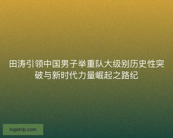 田涛引领中国男子举重队大级别历史性突破与新时代力量崛起之路纪
