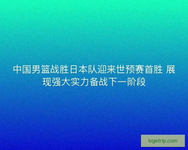 中国男篮战胜日本队迎来世预赛首胜 展现强大实力备战下一阶段