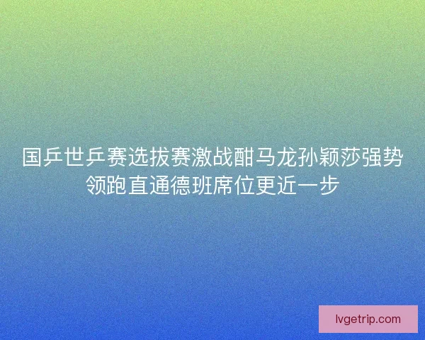 国乒世乒赛选拔赛激战酣马龙孙颖莎强势领跑直通德班席位更近一步 国乒世乒赛选拔赛激战酣马龙孙颖莎强势领跑直通德班席位更近一步