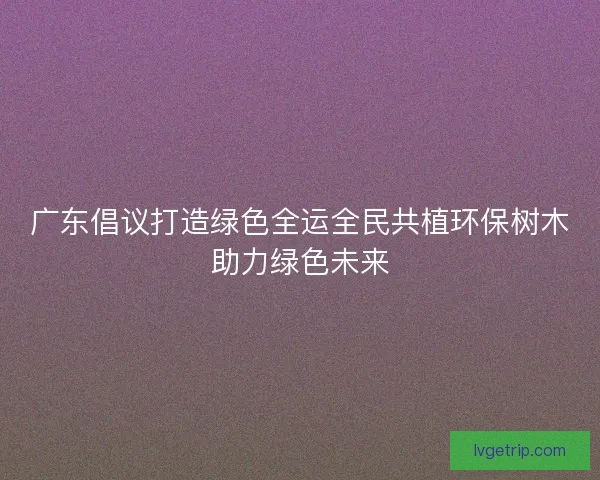 广东倡议打造绿色全运全民共植环保树木助力绿色未来 广东倡议打造绿色全运全民共植环保树木助力绿色未来