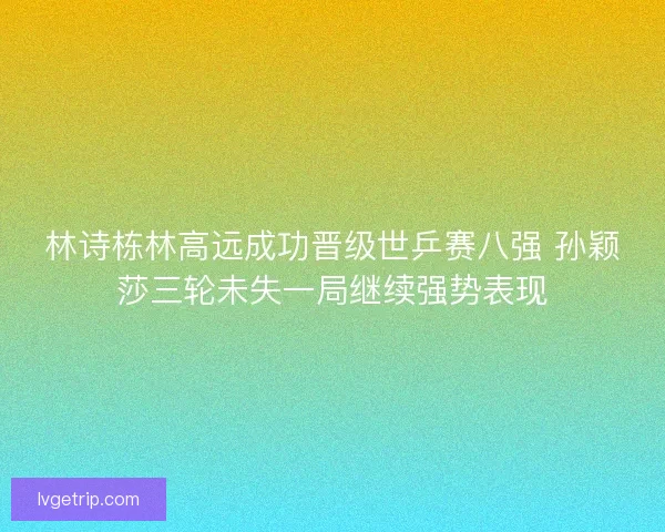 林诗栋林高远成功晋级世乒赛八强 孙颖莎三轮未失一局继续强势表现 林诗栋林高远成功晋级世乒赛八强 孙颖莎三轮未失一局继续强势表现